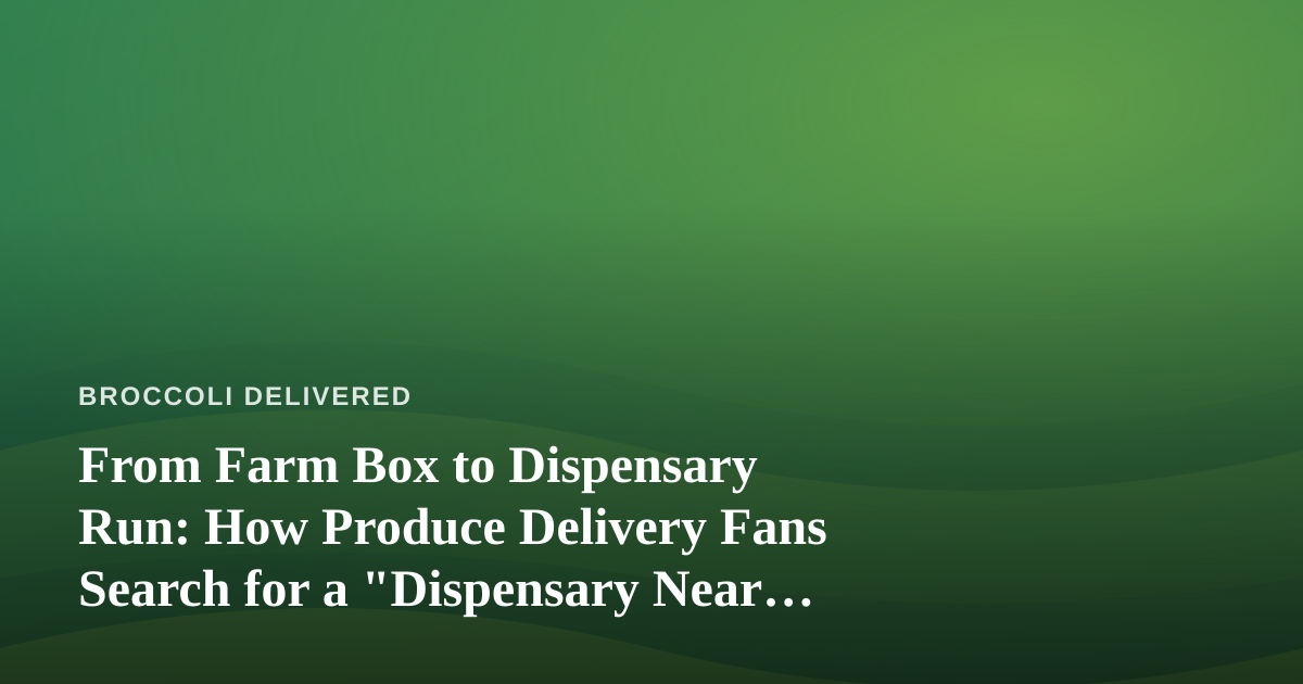From Farm Box to Dispensary Run: How Produce Delivery Fans Search for a “Dispensary Near Me”