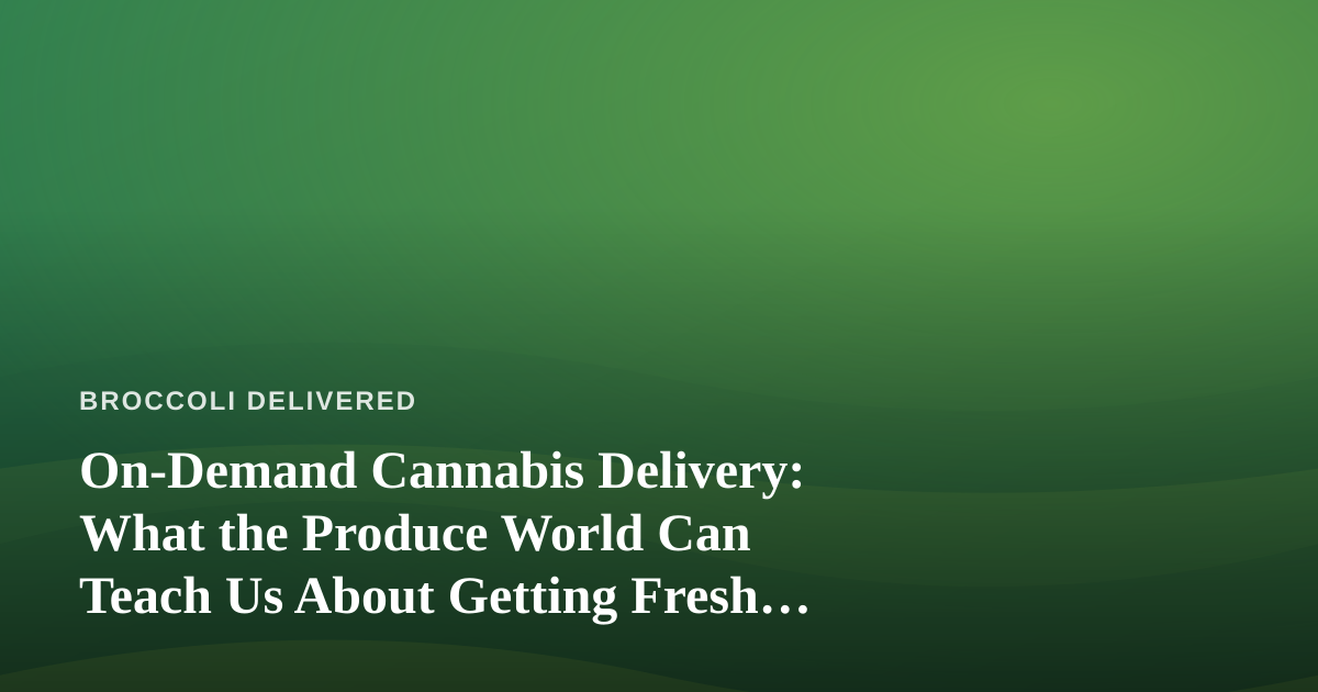 On-Demand Cannabis Delivery: What the Produce World Can Teach Us About Getting Fresh Goods to Your Door