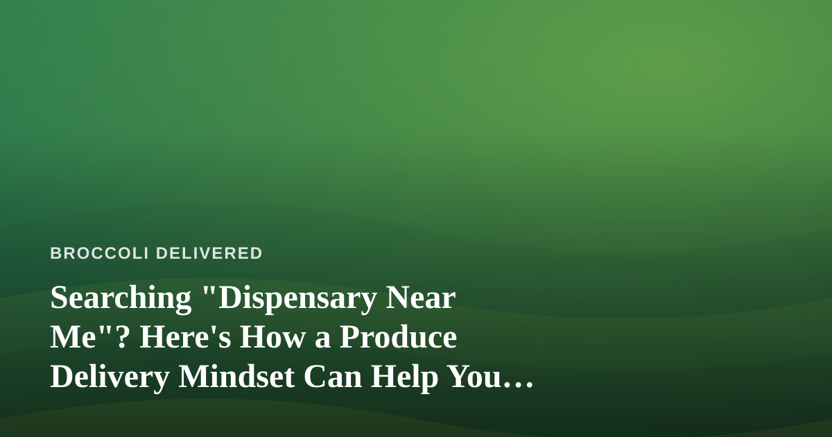Searching “Dispensary Near Me”? Here’s How a Produce Delivery Mindset Can Help You Choose