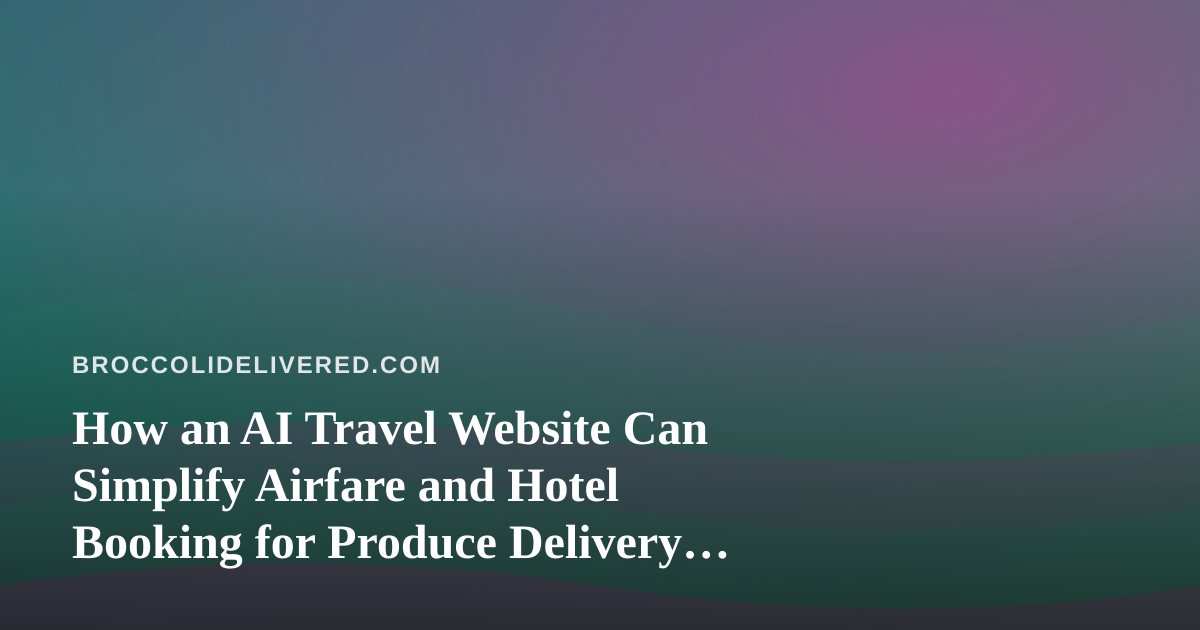 How an AI Travel Website Can Simplify Airfare and Hotel Booking for Produce Delivery Teams