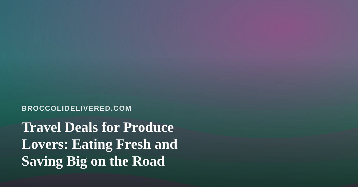 Travel Deals for Produce Lovers: Eating Fresh and Saving Big on the Road